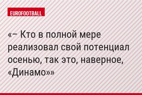 – Кто в полной мере реализовал свой потенциал осенью, так это, наверное, «Динамо»