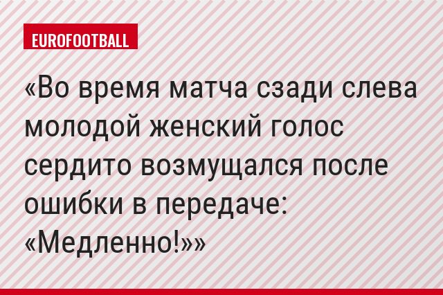Во время матча сзади слева молодой женский голос сердито возмущался после ошибки в передаче: «Медленно!»