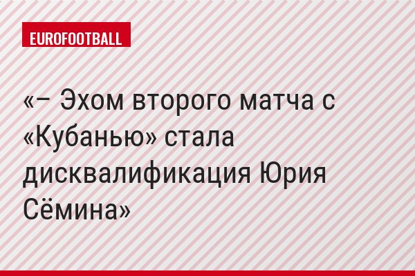 – Эхом второго матча с «Кубанью» стала дисквалификация Юрия Сёмина