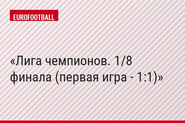 Лига чемпионов. 1/8 финала (первая игра - 1:1)