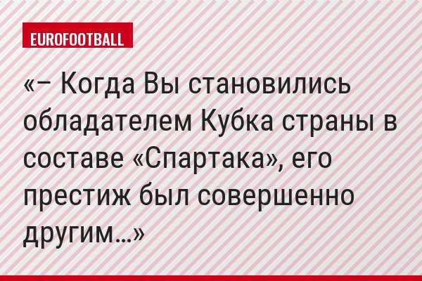 – Когда Вы становились обладателем Кубка страны в составе «Спартака», его престиж был совершенно другим…
