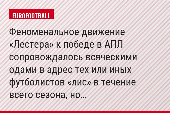 Феноменальное движение «Лестера» к победе в АПЛ сопровождалось всяческими одами в адрес тех или иных футболистов «лис» в течение всего сезона, но…