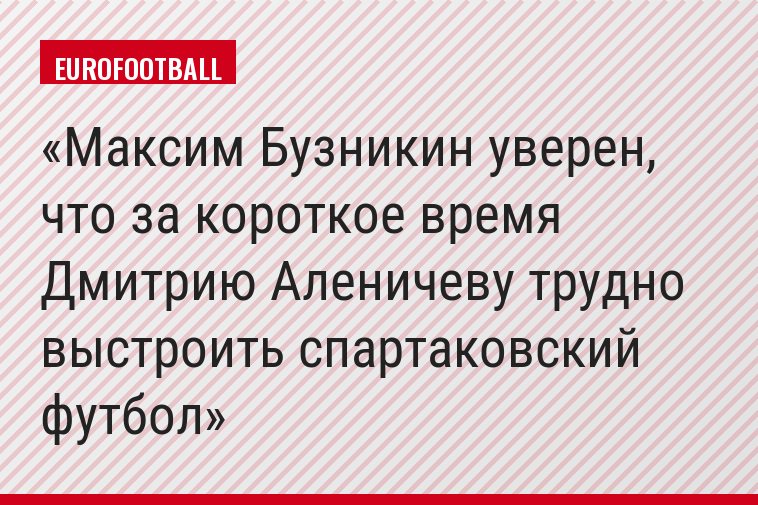 Максим Бузникин уверен, что за короткое время Дмитрию Аленичеву трудно выстроить спартаковский футбол