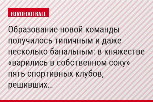 Образование новой команды получилось типичным и даже несколько банальным: в княжестве «варились в собственном соку» пять спортивных клубов, решивших…