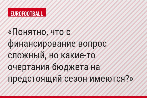 Понятно, что с финансирование вопрос сложный, но какие-то очертания бюджета на предстоящий сезон имеются?