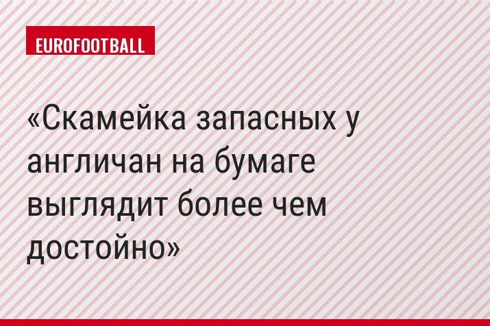 Скамейка запасных у англичан на бумаге выглядит более чем достойно