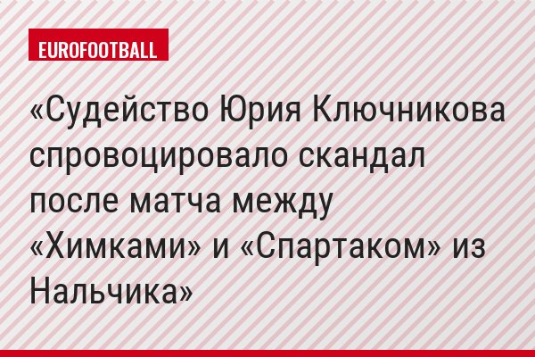Судейство Юрия Ключникова спровоцировало скандал после матча между «Химками» и «Спартаком» из Нальчика