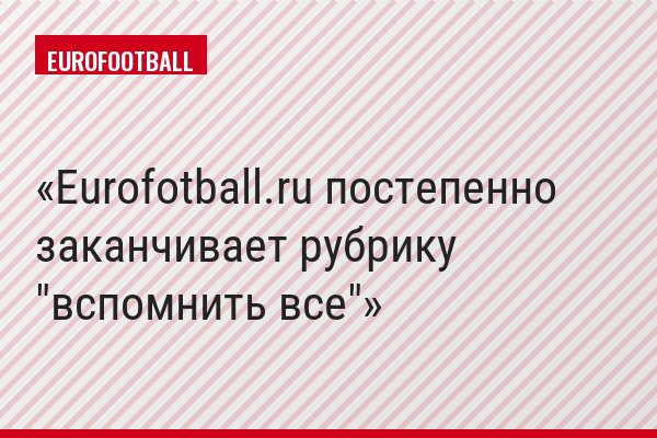 Eurofotball.ru постепенно заканчивает рубрику "вспомнить все"