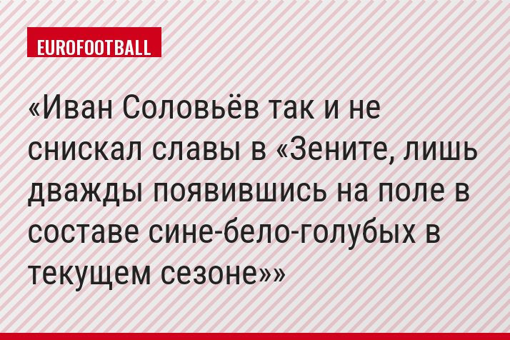 Иван Соловьёв так и не снискал славы в «Зените, лишь дважды появившись на поле в составе сине-бело-голубых в текущем сезоне»