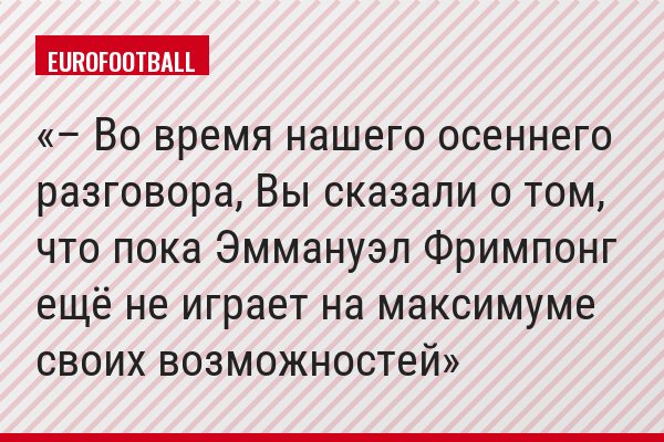 – Во время нашего осеннего разговора, Вы сказали о том, что пока Эммануэл Фримпонг ещё не играет на максимуме своих возможностей