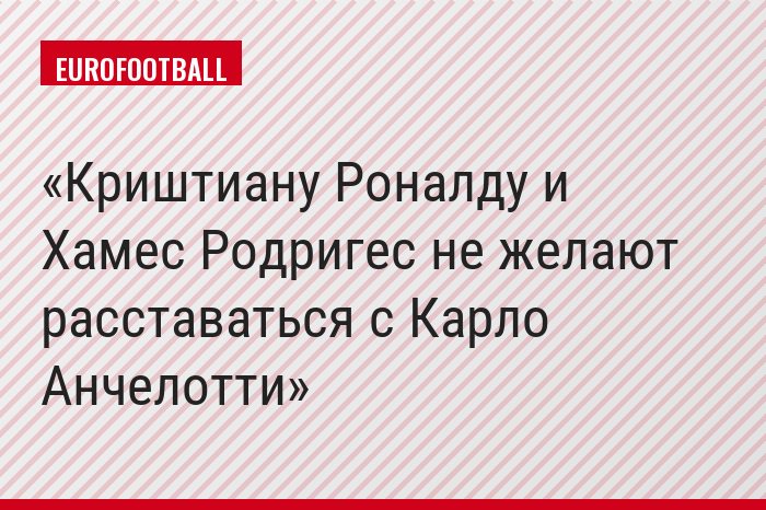 Криштиану Роналду и Хамес Родригес не желают расставаться с Карло Анчелотти