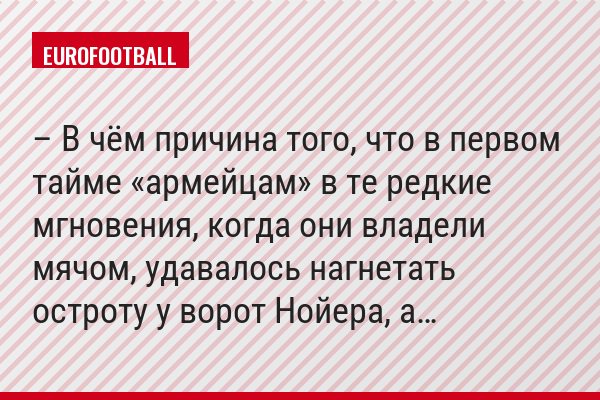 – В чём причина того, что в первом тайме «армейцам» в те редкие мгновения, когда они владели мячом, удавалось нагнетать остроту у ворот Нойера, а…
