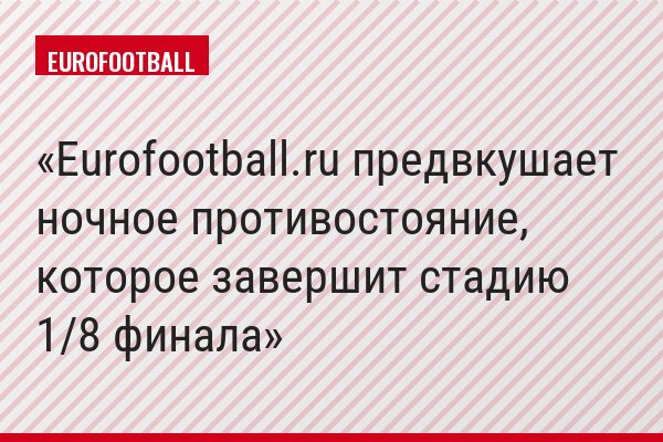 Eurofootball.ru предвкушает ночное противостояние, которое завершит стадию 1/8 финала