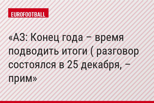 АЗ: Конец года – время подводить итоги ( разговор состоялся в 25 декабря, – прим