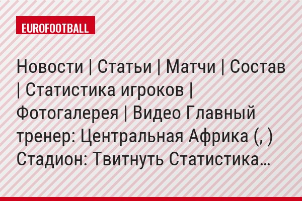 Новости | Статьи | Матчи | Состав | Статистика игроков | Фотогалерея | Видео Главный тренер: Центральная Африка (, ) Стадион: Твитнуть Статистика…