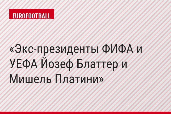 Экс-президенты ФИФА и УЕФА Йозеф Блаттер и Мишель Платини