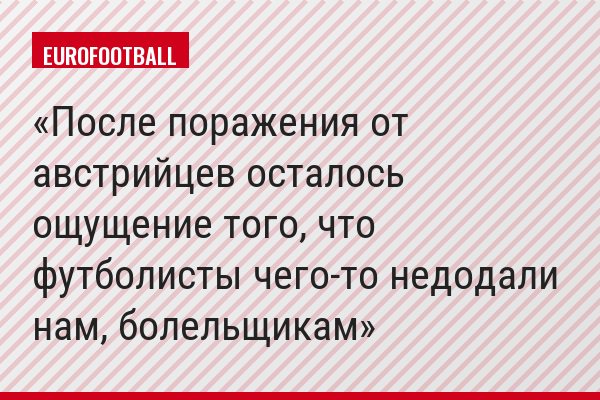 "После поражения от австрийцев осталось ощущение того, что футболисты чего-то недодали нам, болельщикам"