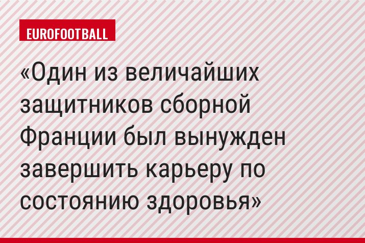 Один из величайших защитников сборной Франции был вынужден завершить карьеру по состоянию здоровья