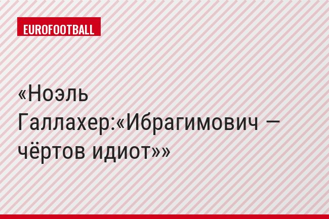 Ноэль Галлахер:«Ибрагимович — чёртов идиот»