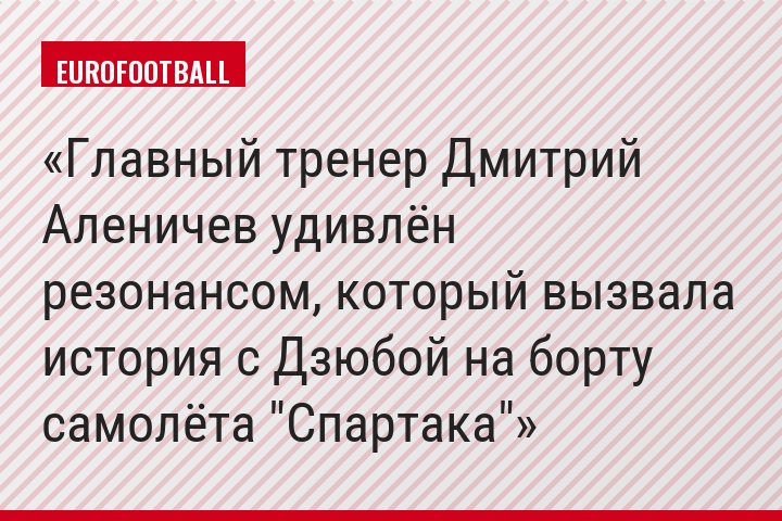 Главный тренер Дмитрий Аленичев удивлён резонансом, который вызвала история с Дзюбой на борту самолёта "Спартака"