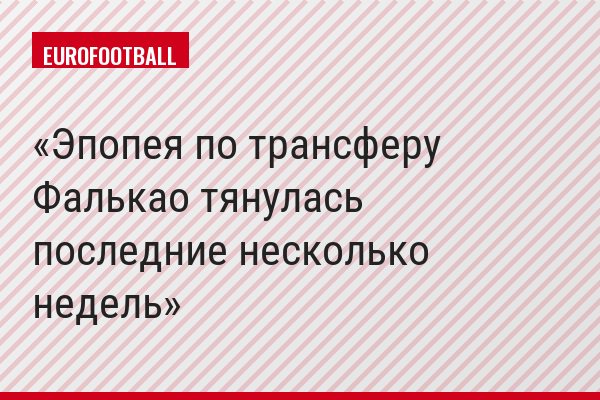 "Эпопея по трансферу Фалькао тянулась последние несколько недель"