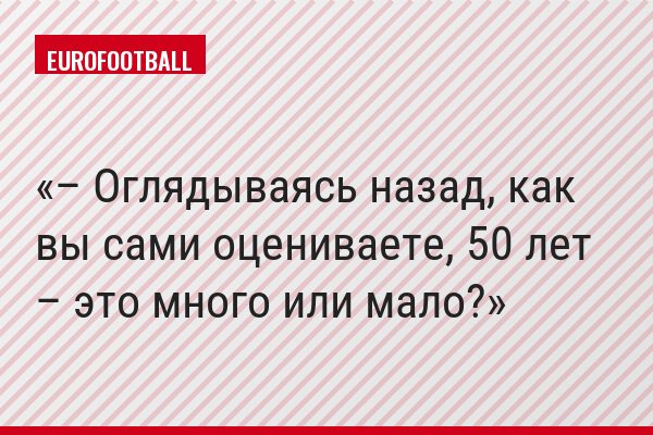 – Оглядываясь назад, как вы сами оцениваете, 50 лет – это много или мало?
