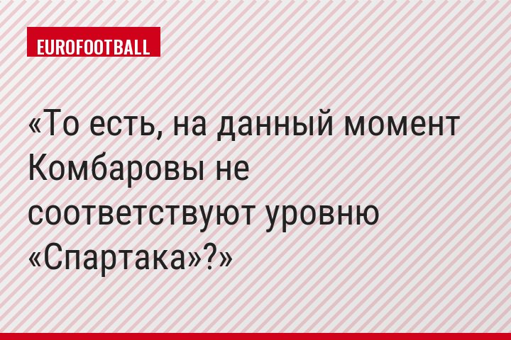 То есть, на данный момент Комбаровы не соответствуют уровню «Спартака»?