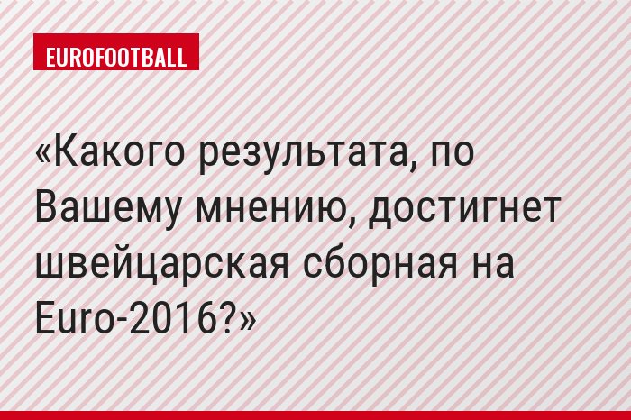 Какого результата, по Вашему мнению, достигнет швейцарская сборная на Euro-2016?