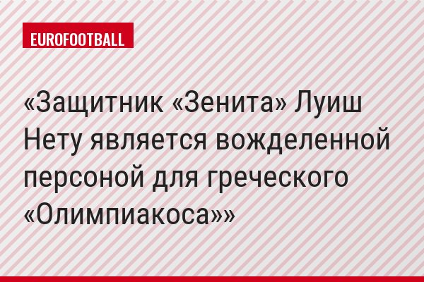 Защитник «Зенита» Луиш Нету является вожделенной персоной для греческого «Олимпиакоса»