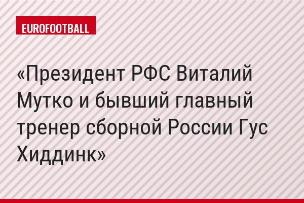 Президент РФС Виталий Мутко и бывший главный тренер сборной России Гус Хиддинк