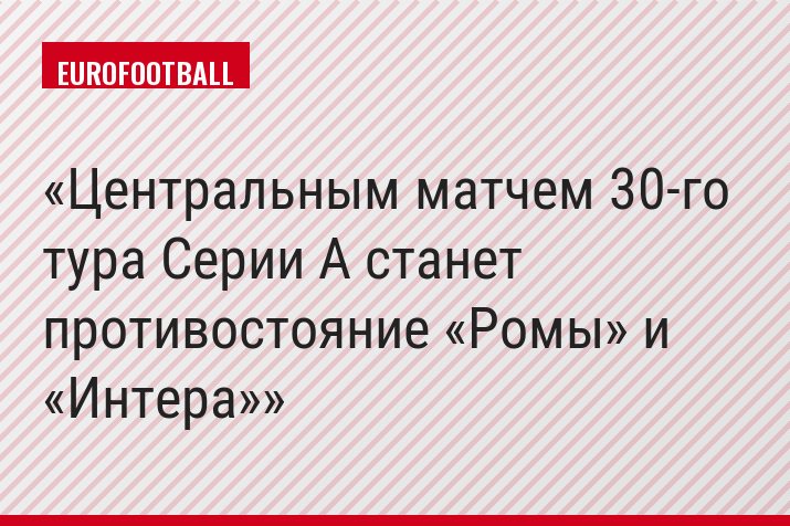 Центральным матчем 30-го тура Серии A станет противостояние «Ромы» и «Интера»