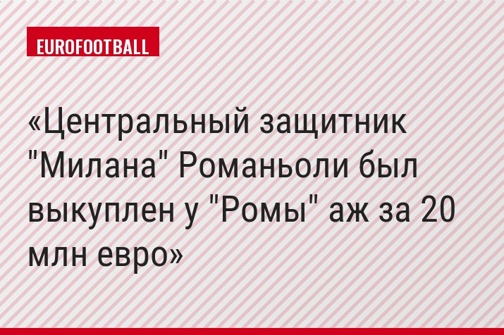 Центральный защитник "Милана" Романьоли был выкуплен у "Ромы" аж за 20 млн евро