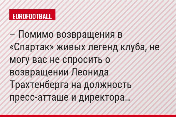 – Помимо возвращения в «Спартак» живых легенд клуба, не могу вас не спросить о возвращении Леонида Трахтенберга на должность пресс-атташе и директора…