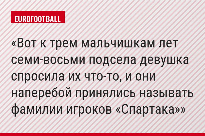 Вот к трем мальчишкам лет семи-восьми подсела девушка спросила их что-то, и они наперебой принялись называть фамилии игроков «Спартака»