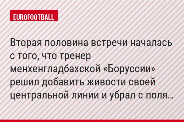 Вторая половина встречи началась с того, что тренер менхенгладбахской «Боруссии» решил добавить живости своей центральной линии и убрал с поля…
