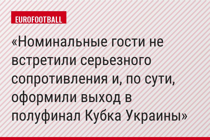 Номинальные гости не встретили серьезного сопротивления и, по сути, оформили выход в полуфинал Кубка Украины