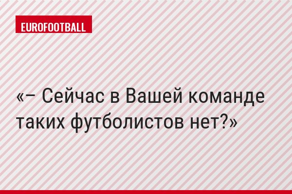 – Сейчас в Вашей команде таких футболистов нет?