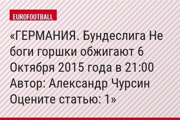 ГЕРМАНИЯ. Бундеслига Не боги горшки обжигают 6 Октября 2015 года в 21:00 Автор: Александр Чурсин Оцените статью: 1