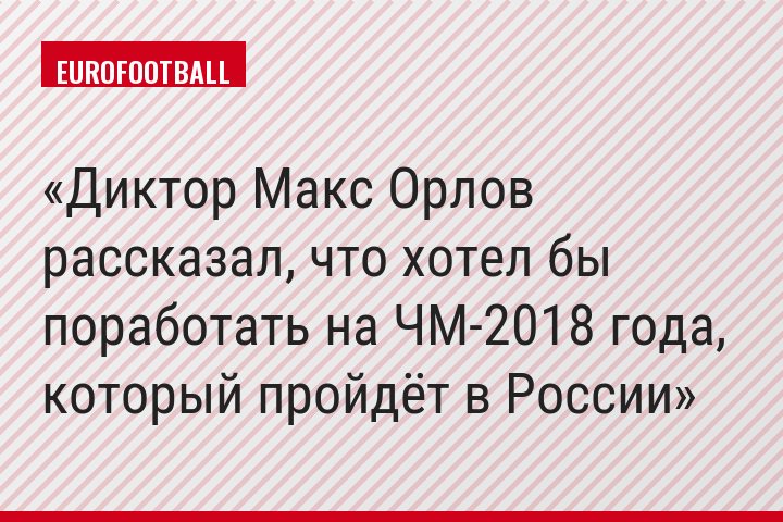 Диктор Макс Орлов рассказал, что хотел бы поработать на ЧМ-2018 года, который пройдёт в России
