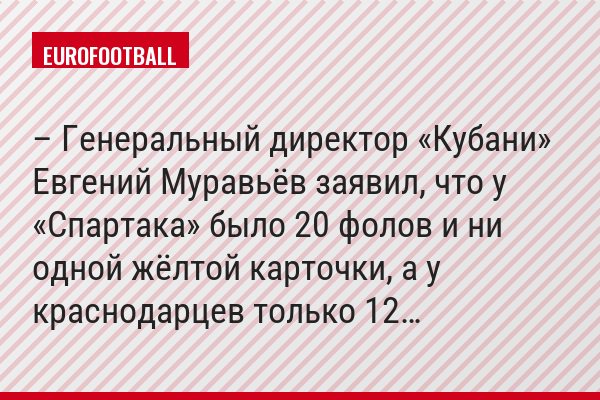 – Генеральный директор «Кубани» Евгений Муравьёв заявил, что у «Спартака» было 20 фолов и ни одной жёлтой карточки, а у краснодарцев только 12…