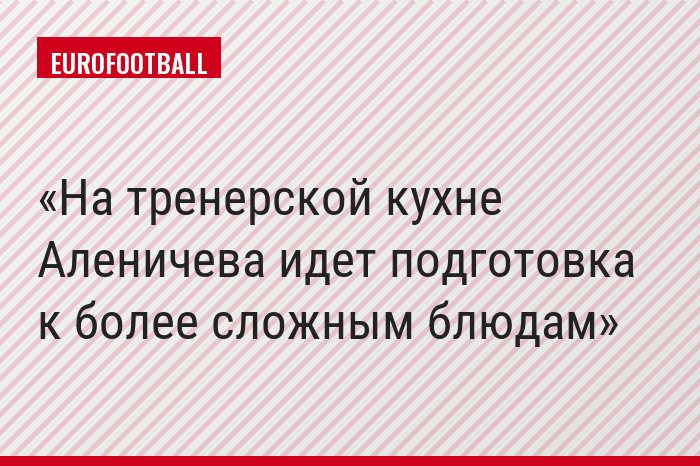 На тренерской кухне Аленичева идет подготовка к более сложным блюдам