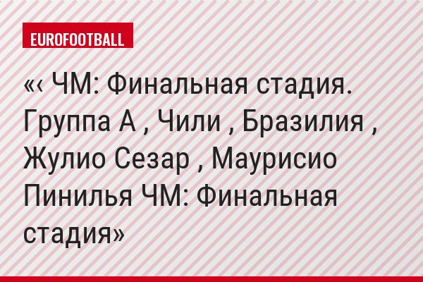 ‹ ЧМ: Финальная стадия. Группа A , Чили , Бразилия , Жулио Сезар , Маурисио Пинилья ЧМ: Финальная стадия