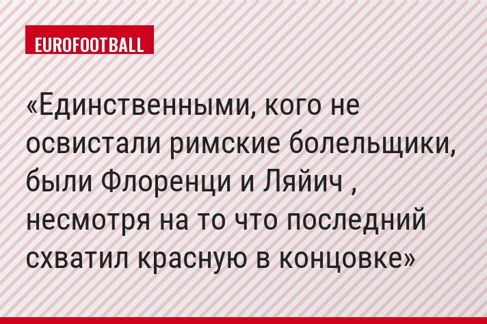 Единственными, кого не освистали римские болельщики, были Флоренци и Ляйич , несмотря на то что последний схватил красную в концовке