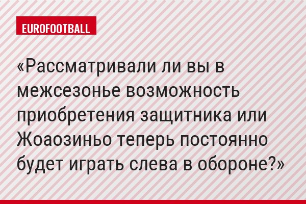 Рассматривали ли вы в межсезонье возможность приобретения защитника или Жоаозиньо теперь постоянно будет играть слева в обороне?