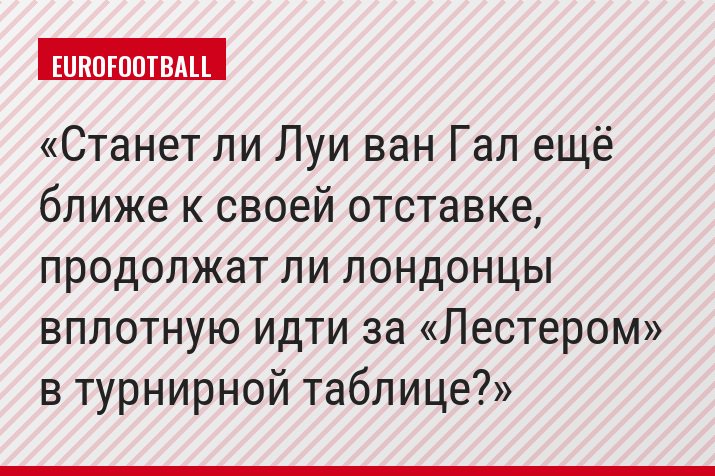 Станет ли Луи ван Гал ещё ближе к своей отставке, продолжат ли лондонцы вплотную идти за «Лестером» в турнирной таблице?