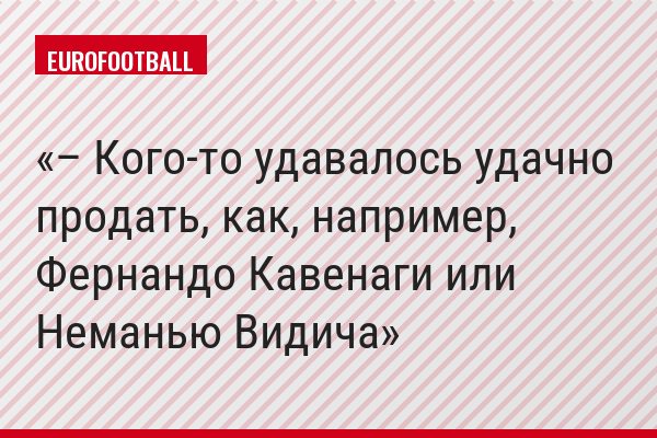 – Кого-то удавалось удачно продать, как, например, Фернандо Кавенаги или Неманью Видича