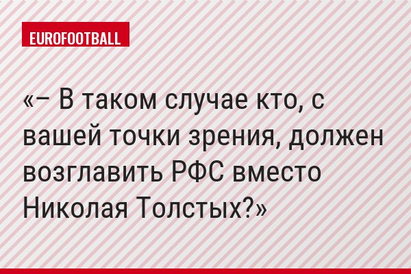 – В таком случае кто, с вашей точки зрения, должен возглавить РФС вместо Николая Толстых?