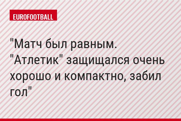 "Матч был равным. "Атлетик" защищался очень хорошо и компактно, забил гол"